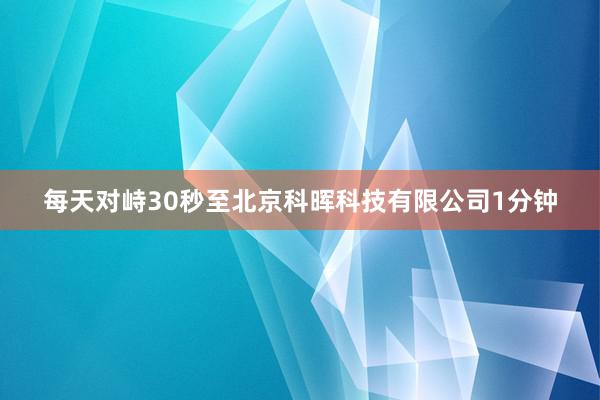 每天对峙30秒至北京科晖科技有限公司1分钟